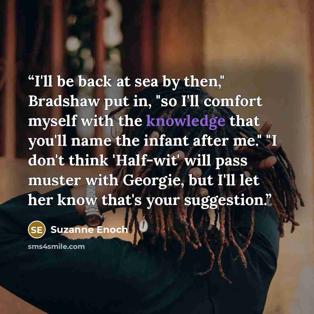 “I'll be back at sea by then," Bradshaw put in, "so I'll comfort myself with the knowledge that you'll name the infant after me." "I don't think 'Half-wit' will pass muster with Georgie, but I'll let her know that's your suggestion.” quote by Suzanne Enoch