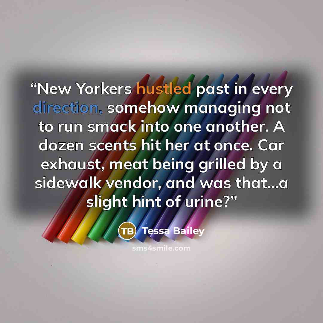 “New Yorkers hustled past in every direction, somehow managing not to run smack into one another. A dozen scents hit her at once. Car exhaust, meat being grilled by a sidewalk vendor, and was that...a slight hint of urine?” quote by Tessa Bailey