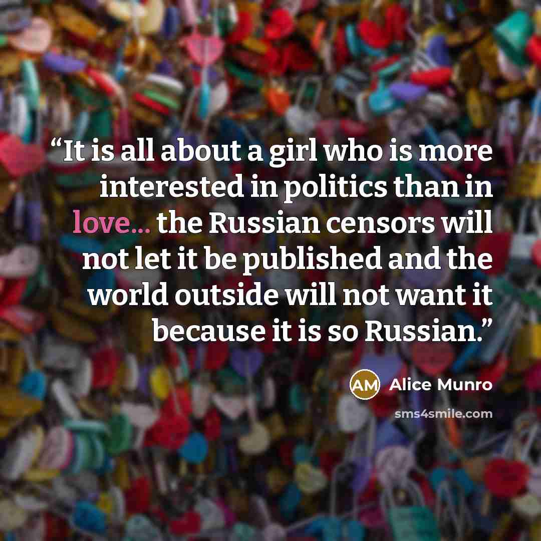 “It is all about a girl who is more interested in politics than in love... the Russian censors will not let it be published and the world outside will not want it because it is so Russian.” quote by Alice Munro