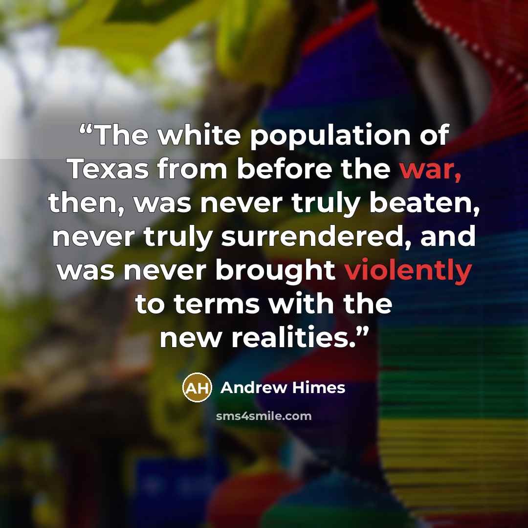 “The white population of Texas from before the war, then, was never truly beaten, never truly surrendered, and was never brought violently to terms with the new realities.” quote by Andrew Himes