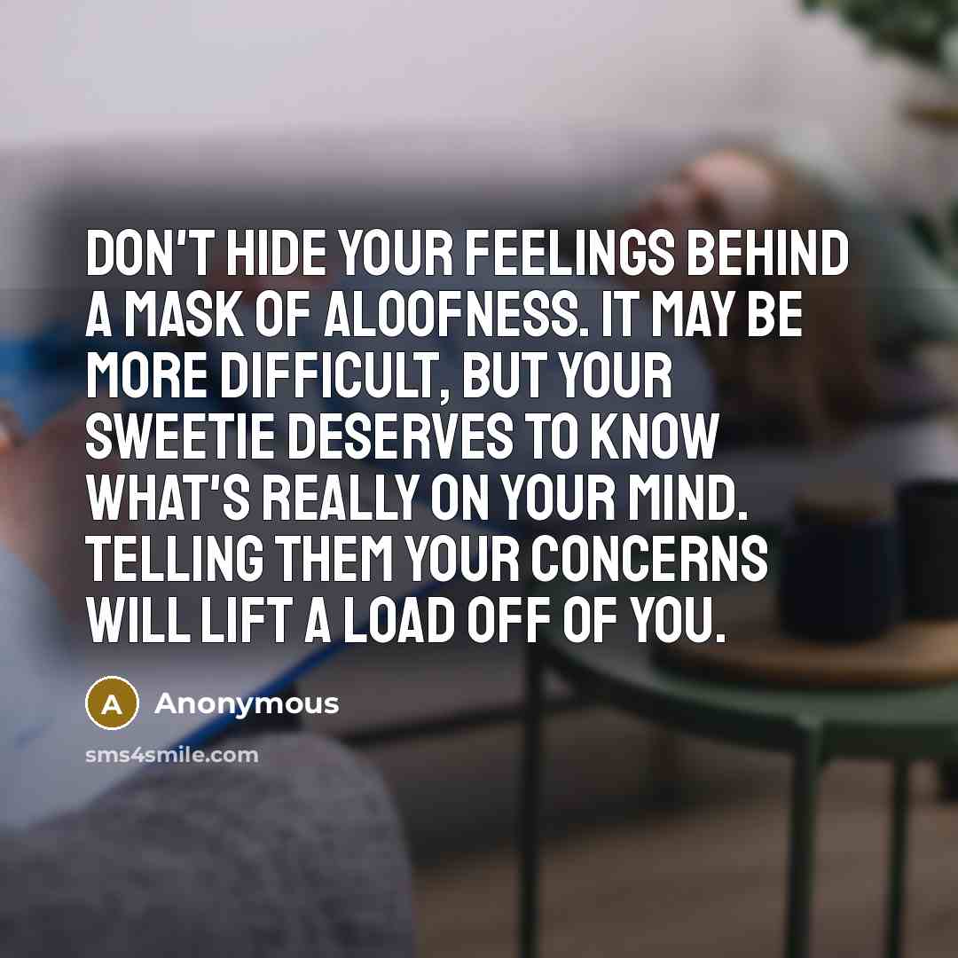 “Don't hide your feelings behind a mask of aloofness. It may be more difficult, but your sweetie deserves to know what's really on your mind. Telling them your concerns will lift a load off of you.” quote by Anonymous