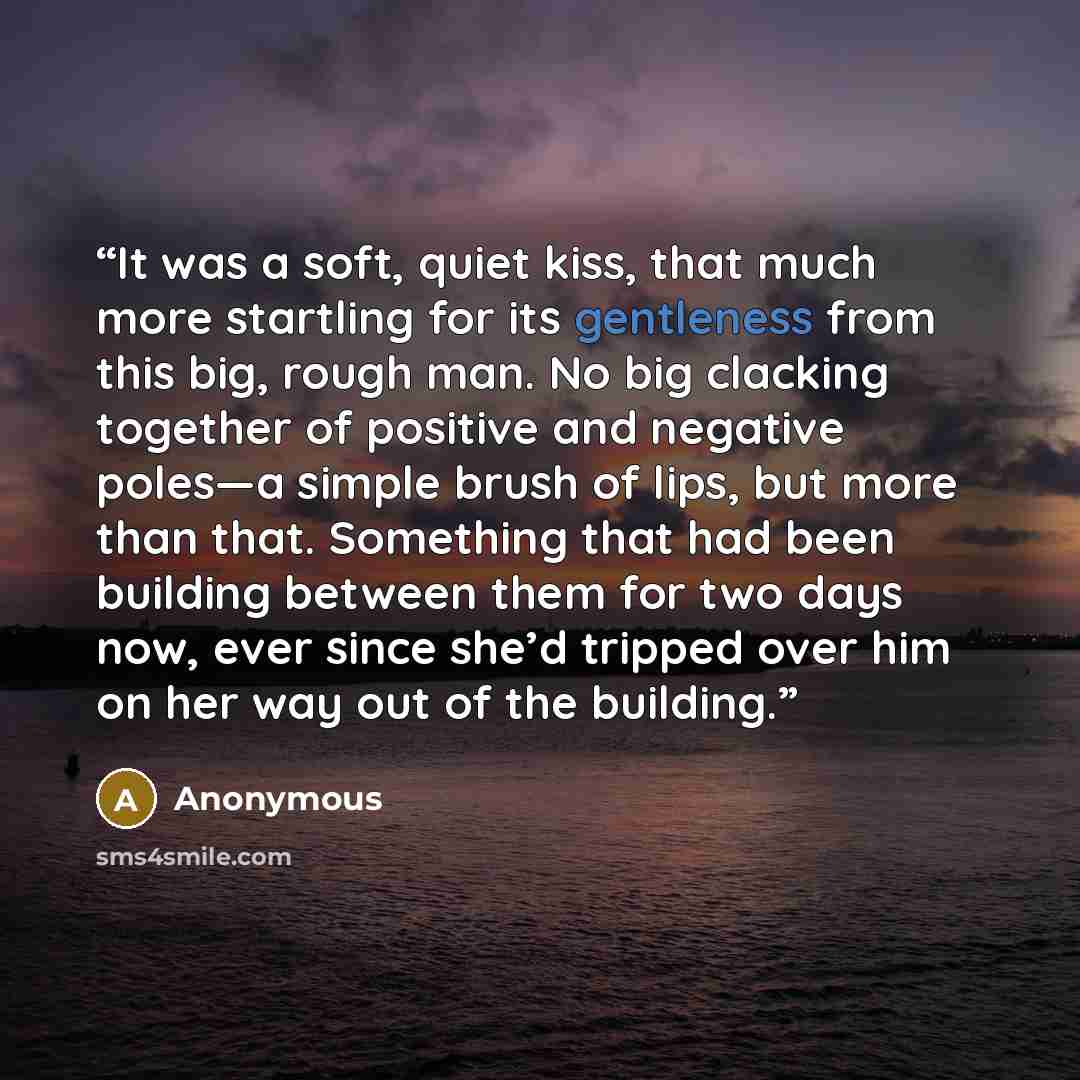 “It was a soft, quiet kiss, that much more startling for its gentleness from this big, rough man. No big clacking together of positive and negative poles—a simple brush of lips, but more than that. Something that had been building between them for two days now, ever since she’d tripped over him on…” quote by Anonymous