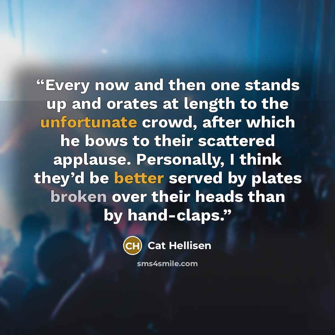 “Every now and then one stands up and orates at length to the unfortunate crowd, after which he bows to their scattered applause. Personally, I think they’d be better served by plates broken over their heads than by hand-claps.” quote by Cat Hellisen