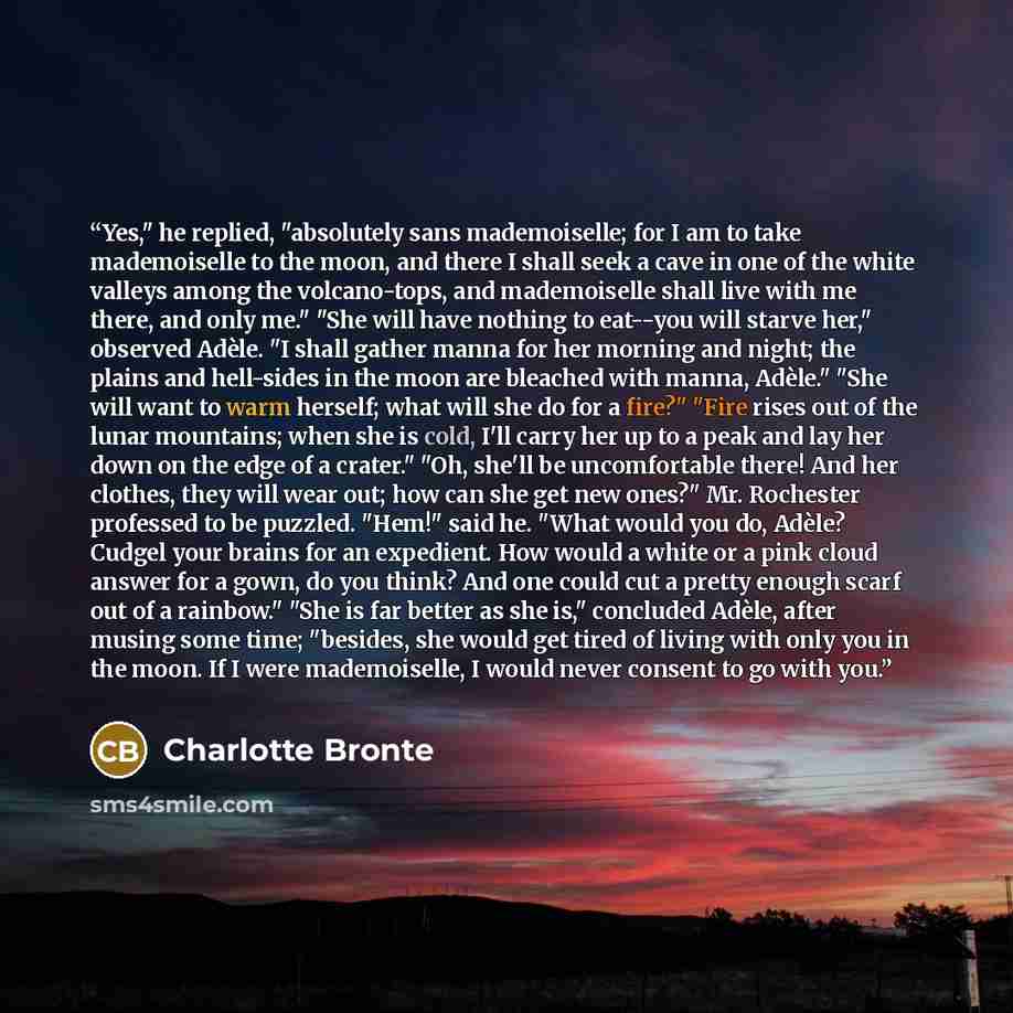“Yes," he replied, "absolutely sans mademoiselle; for I am to take mademoiselle to the moon, and there I shall seek a cave in one of the white valleys among the volcano-tops, and mademoiselle shall live with me there, and only me." "She will have nothing to eat--you will starve her," observed…” quote by Charlotte Brontë