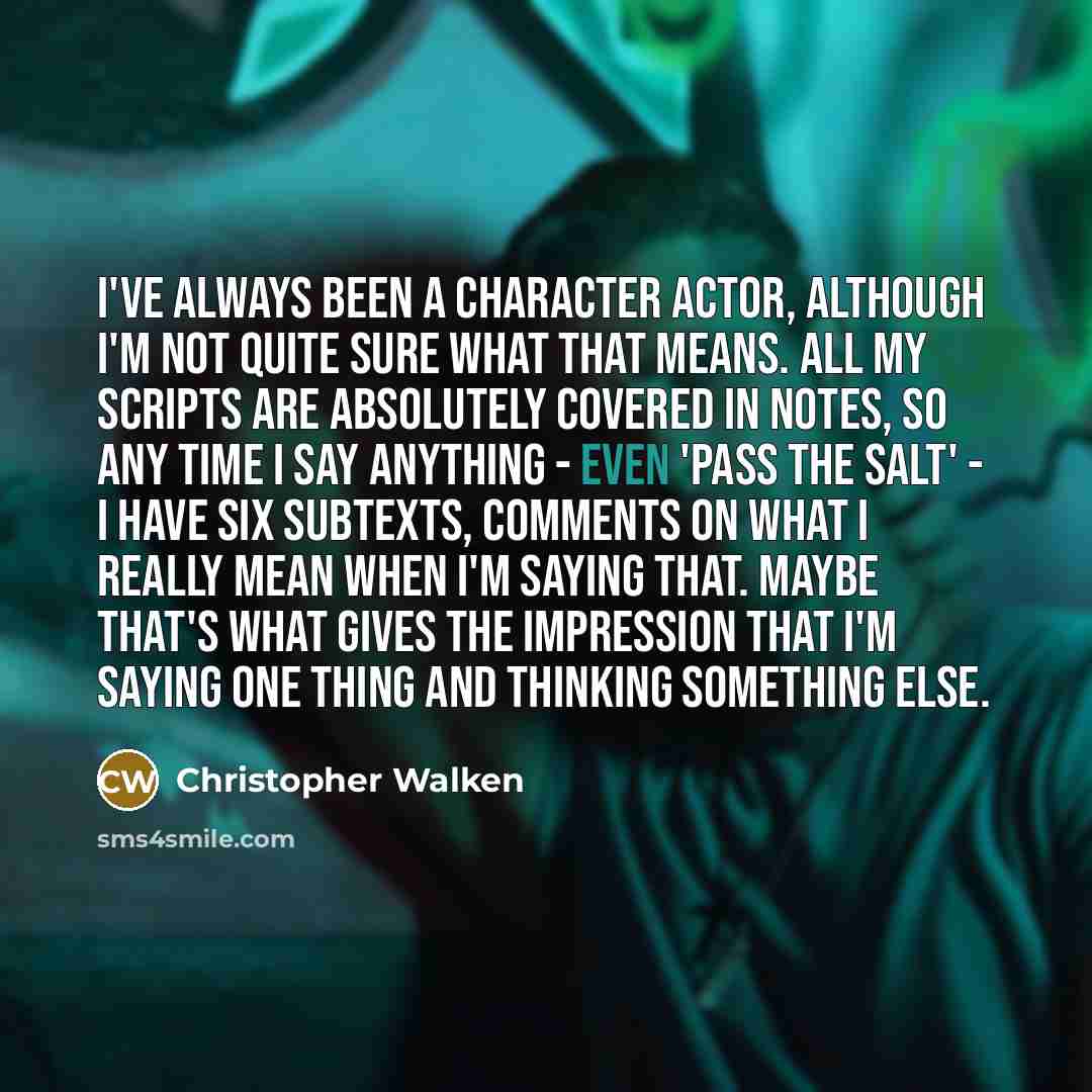 “I've always been a character actor, although I'm not quite sure what that means. All my scripts are absolutely covered in notes, so any time I say anything - even 'pass the salt' - I have six subtexts, comments on what I really mean when I'm saying that. Maybe that's what gives the impression that…” quote by Christopher Walken