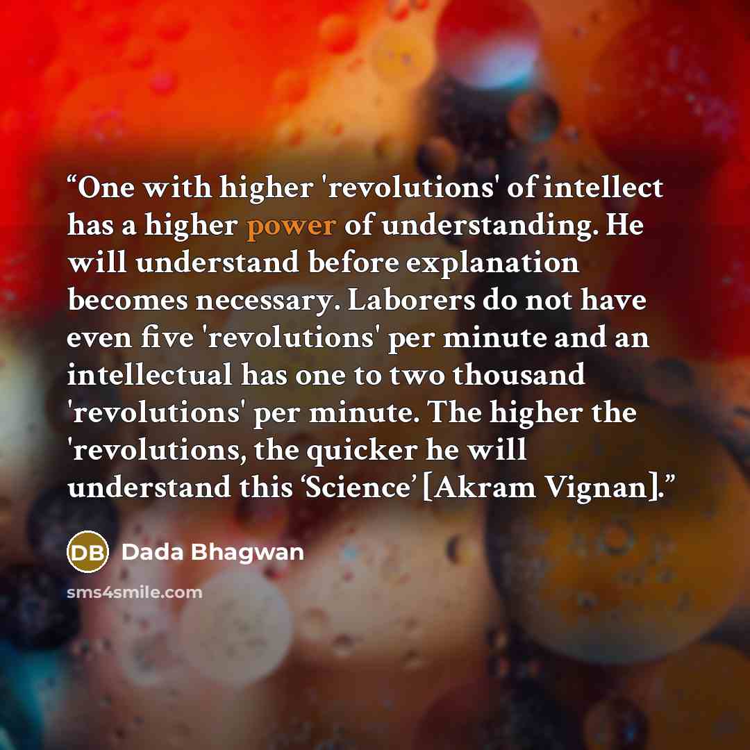 “One with higher 'revolutions' of intellect has a higher power of understanding. He will understand before explanation becomes necessary. Laborers do not have even five 'revolutions' per minute and an intellectual has one to two thousand 'revolutions' per minute. The higher the 'revolutions, the…” quote by Dada Bhagwan