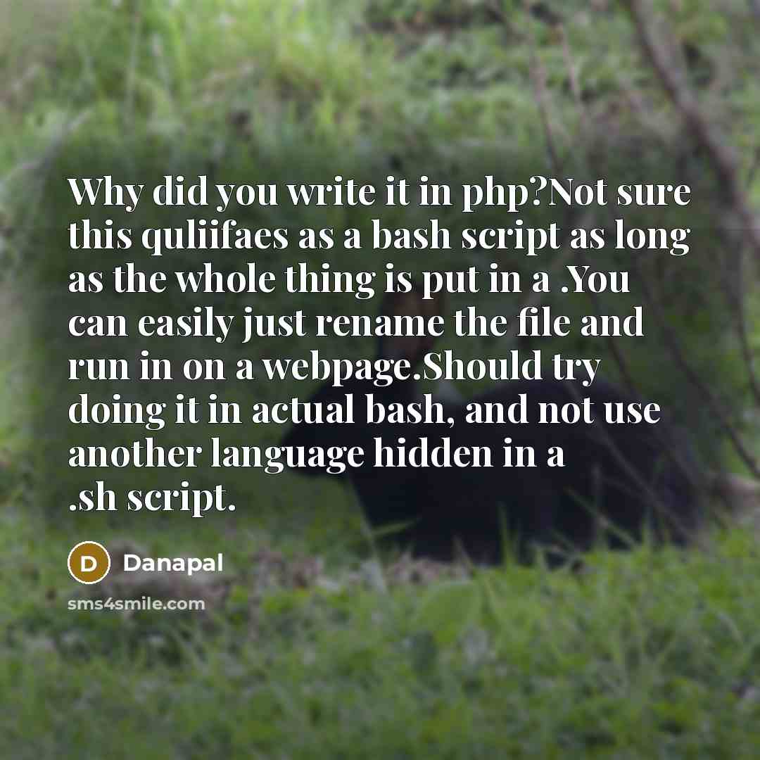 “Why did you write it in php?Not sure this quliifaes as a bash script as long as the whole thing is put in a .You can easily just rename the file and run in on a webpage.Should try doing it in actual bash, and not use another language hidden in a .sh script.” quote by Danapal