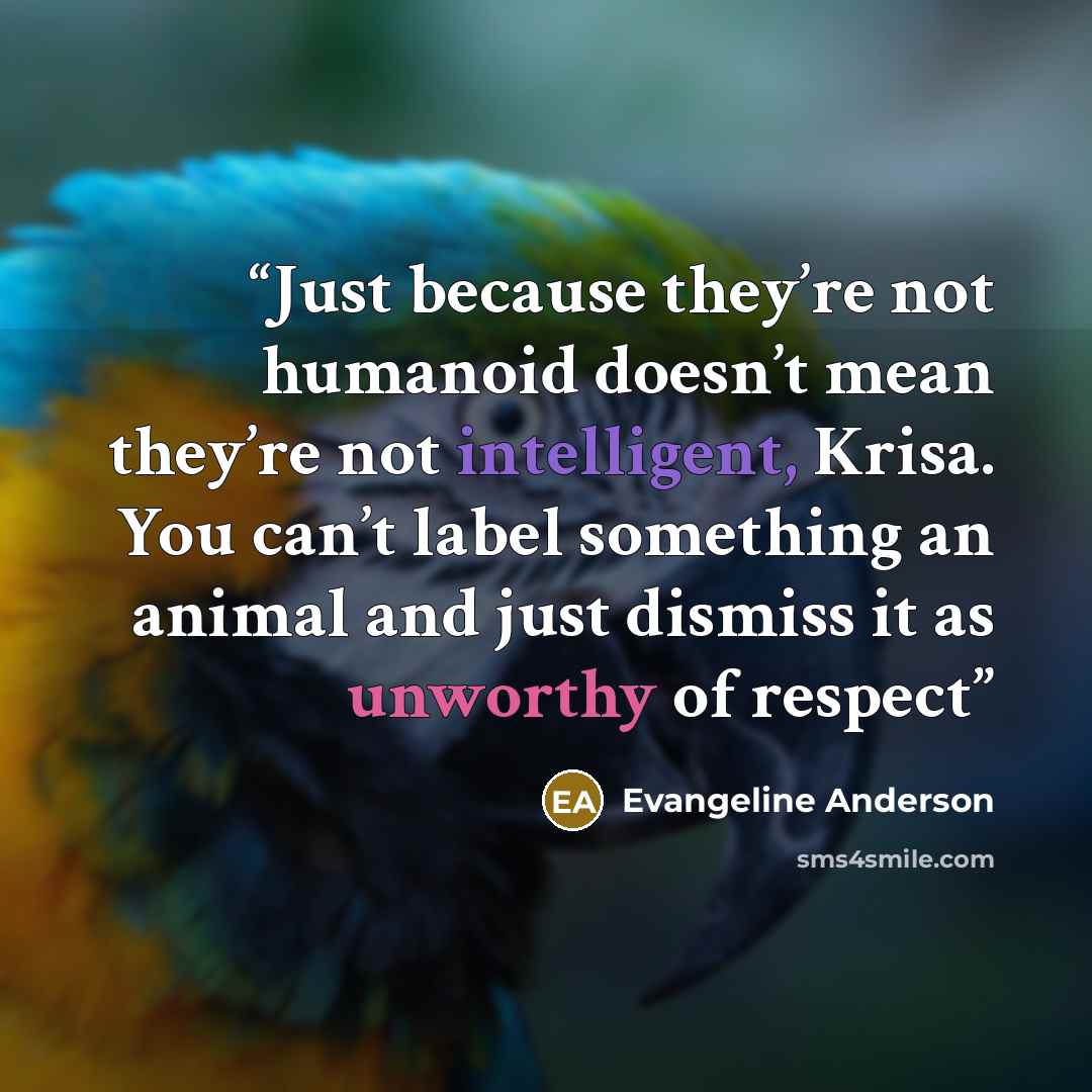 “Just because they’re not humanoid doesn’t mean they’re not intelligent, Krisa. You can’t label something an animal and just dismiss it as unworthy of respect” quote by Evangeline Anderson