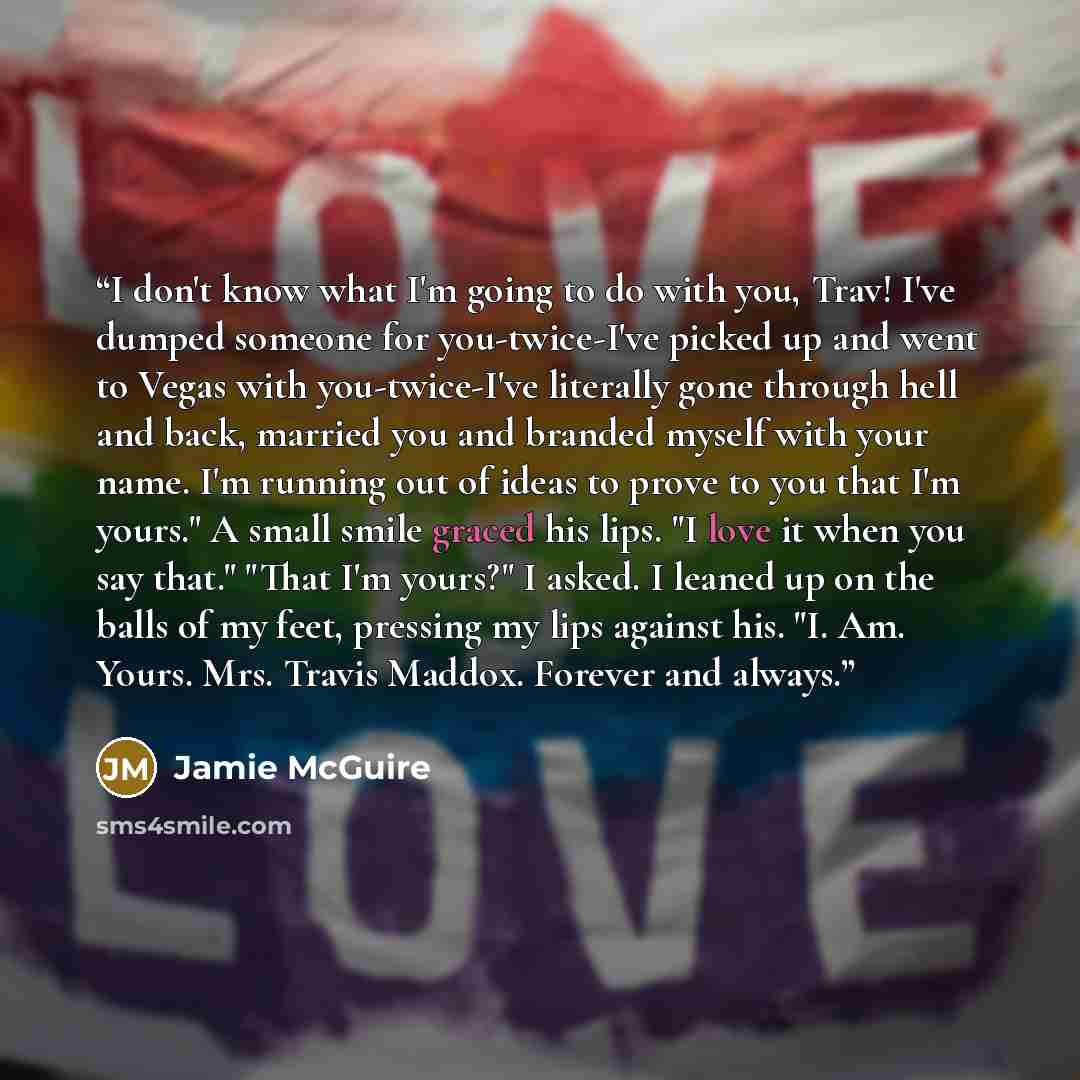 “I don't know what I'm going to do with you, Trav! I've dumped someone for you-twice-I've picked up and went to Vegas with you-twice-I've literally gone through hell and back, married you and branded myself with your name. I'm running out of ideas to prove to you that I'm yours." A small smile…” quote by Jamie McGuire