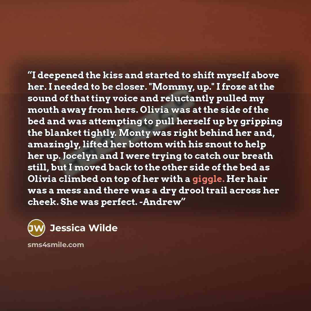 “I deepened the kiss and started to shift myself above her. I needed to be closer. "Mommy, up." I froze at the sound of that tiny voice and reluctantly pulled my mouth away from hers. Olivia was at the side of the bed and was attempting to pull herself up by gripping the blanket tightly. Monty was…” quote by Jessica Wilde