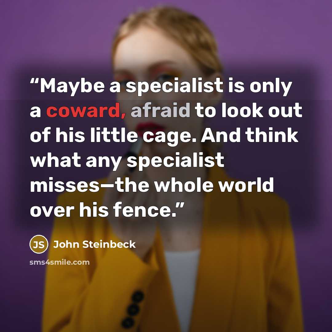“Maybe a specialist is only a coward, afraid to look out of his little cage. And think what any specialist misses—the whole world over his fence.” quote by John Steinbeck