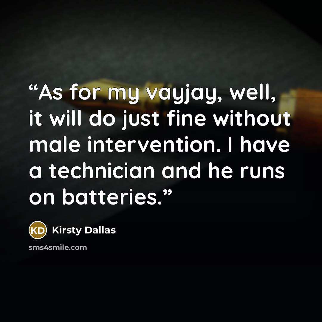 “As for my vayjay, well, it will do just fine without male intervention. I have a technician and he runs on batteries.” quote by Kirsty Dallas