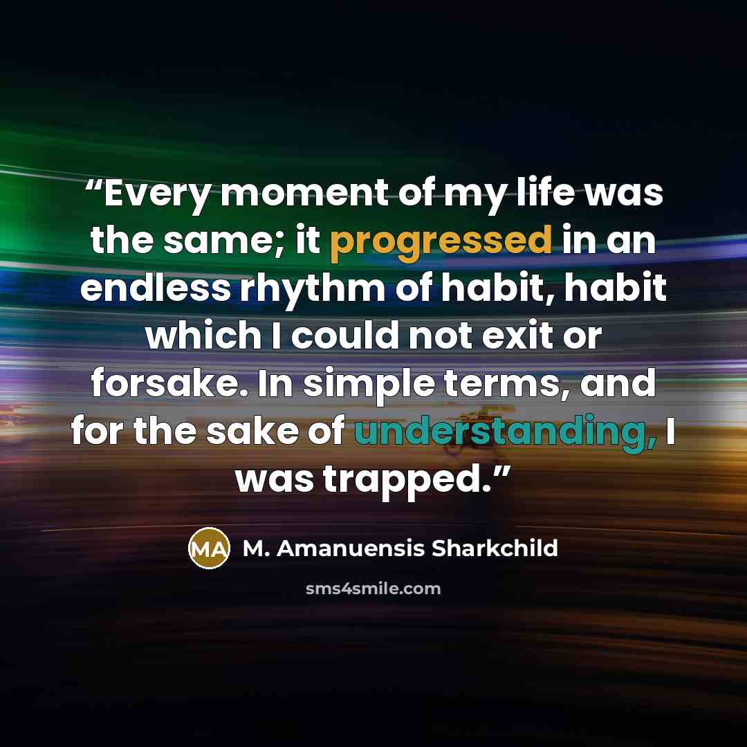 “Every moment of my life was the same; it progressed in an endless rhythm of habit, habit which I could not exit or forsake. In simple terms, and for the sake of understanding, I was trapped.” quote by M. Amanuensis Sharkchild