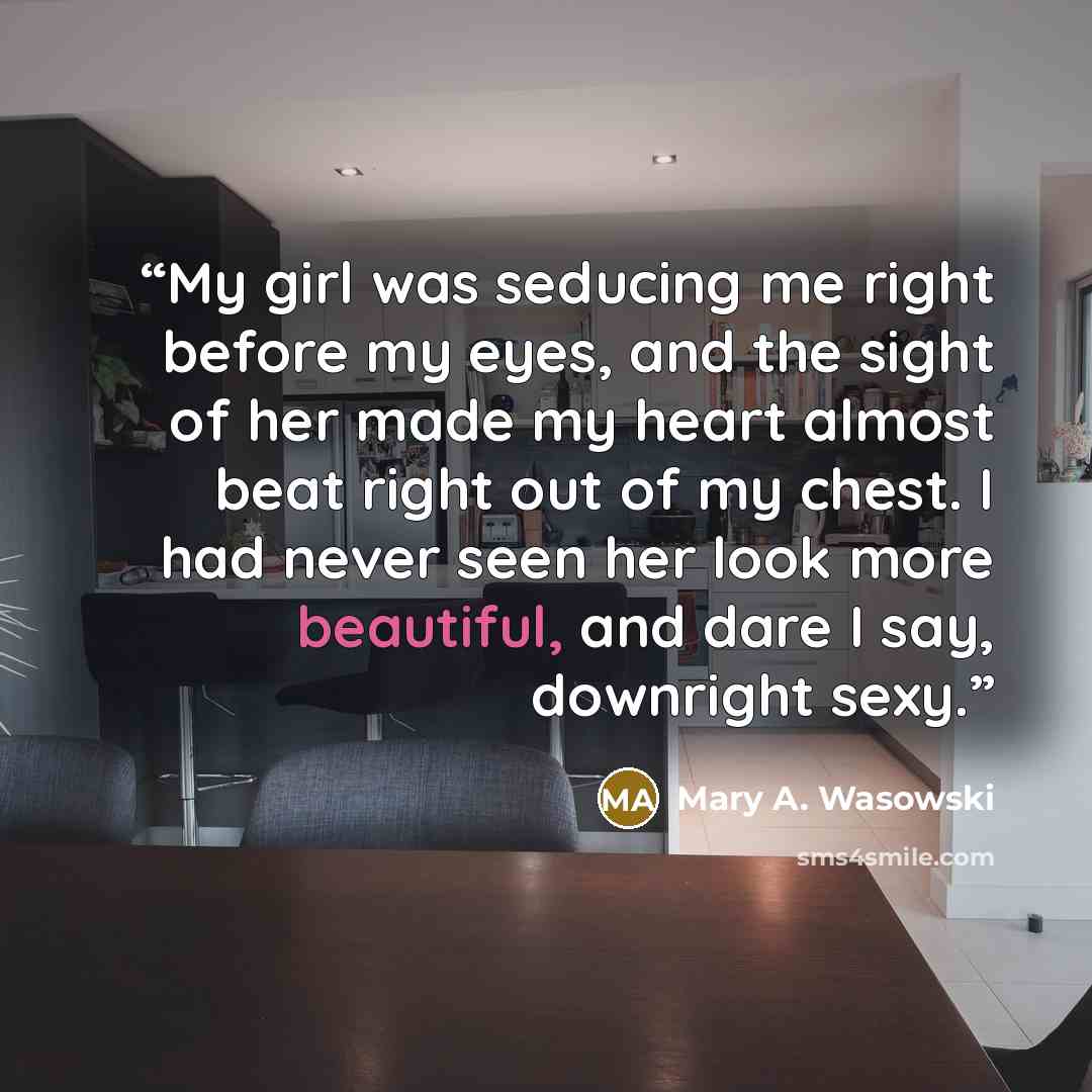 “My girl was seducing me right before my eyes, and the sight of her made my heart almost beat right out of my chest. I had never seen her look more beautiful, and dare I say, downright sexy.” quote by Mary A. Wasowski