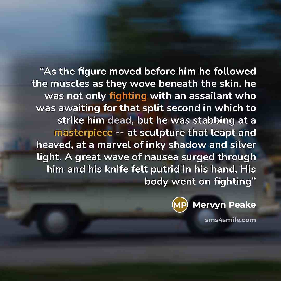 “As the figure moved before him he followed the muscles as they wove beneath the skin. he was not only fighting with an assailant who was awaiting for that split second in which to strike him dead, but he was stabbing at a masterpiece -- at sculpture that leapt and heaved, at a marvel of inky…” quote by Mervyn Peake