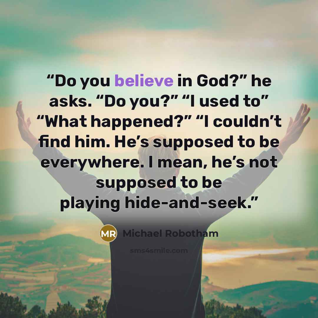 “Do you believe in God?” he asks. “Do you?” “I used to” “What happened?” “I couldn’t find him. He’s supposed to be everywhere. I mean, he’s not supposed to be playing hide-and-seek.” quote by Michael Robotham
