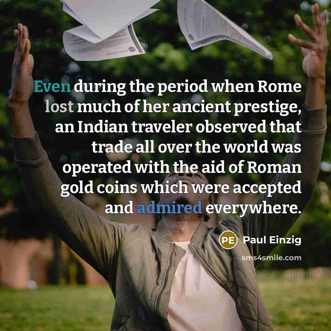 “Even during the period when Rome lost much of her ancient prestige, an Indian traveler observed that trade all over the world was operated with the aid of Roman gold coins which were accepted and admired everywhere.” quote by Paul Einzig