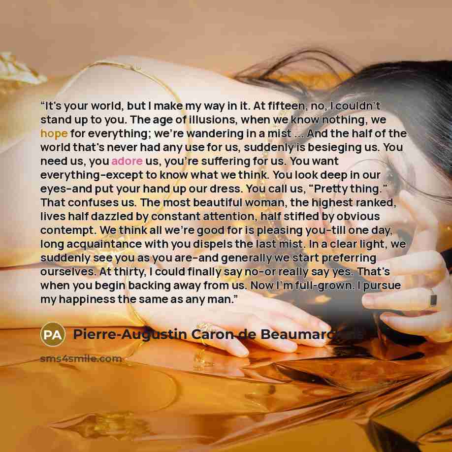 “It's your world, but I make my way in it. At fifteen, no, I couldn't stand up to you. The age of illusions, when we know nothing, we hope for everything; we're wandering in a mist ... And the half of the world that's never had any use for us, suddenly is besieging us. You need us, you adore us…” quote by Pierre-Augustin Caron de Beaumarchais
