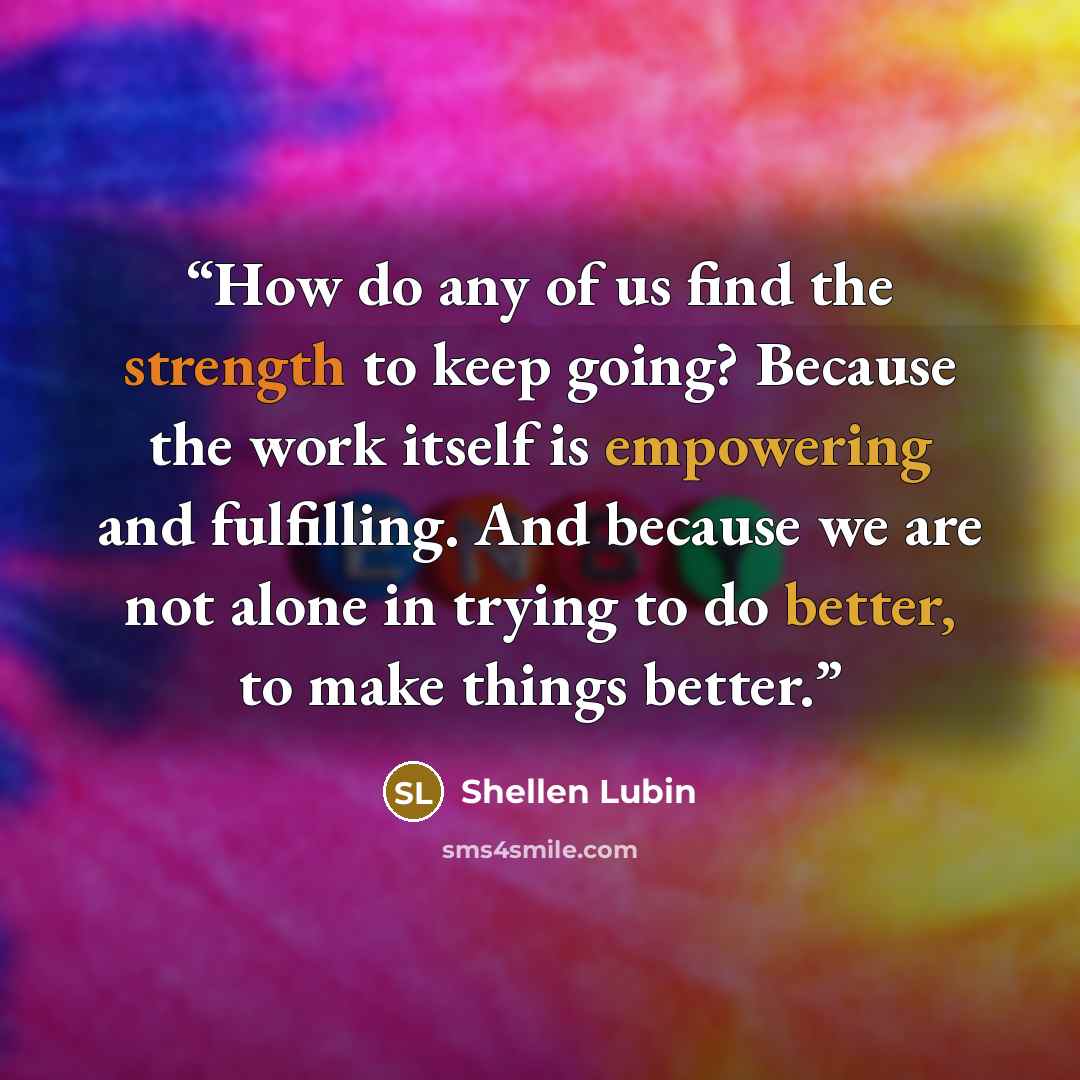 “How do any of us find the strength to keep going? Because the work itself is empowering and fulfilling. And because we are not alone in trying to do better, to make things better.” quote by Shellen Lubin