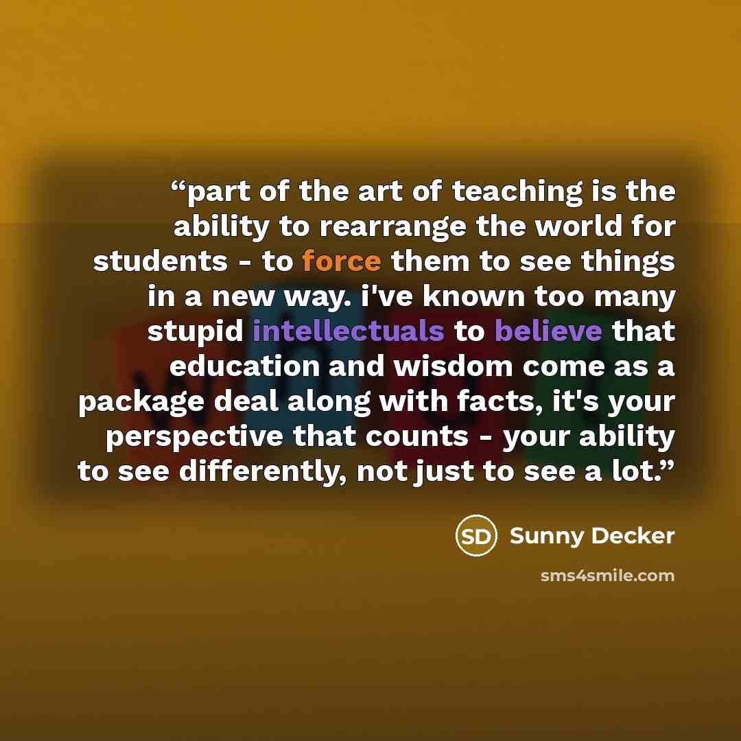 “part of the art of teaching is the ability to rearrange the world for students - to force them to see things in a new way. i've known too many stupid intellectuals to believe that education and wisdom come as a package deal along with facts, it's your perspective that counts - your ability to see…” quote by Sunny Decker