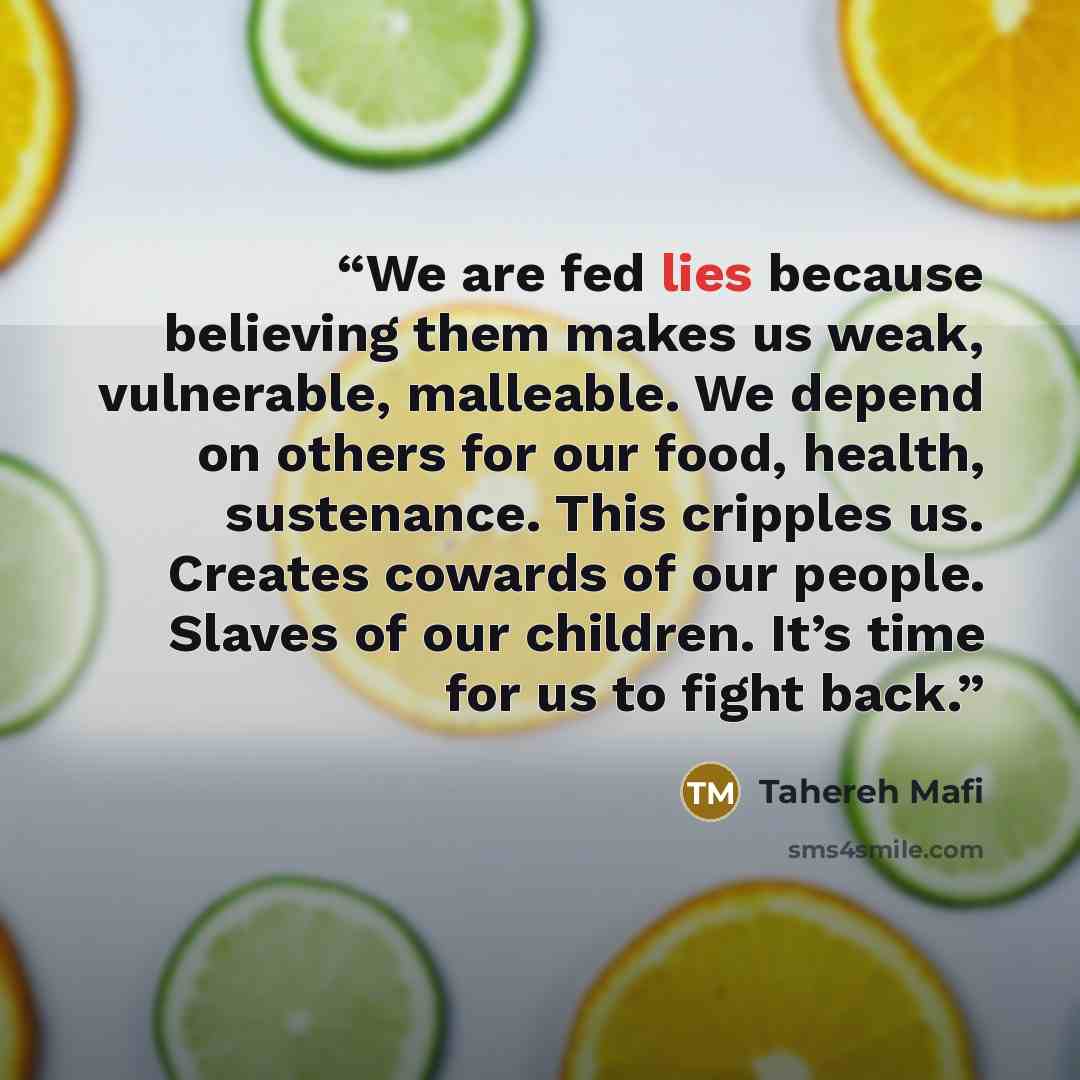 “We are fed lies because believing them makes us weak, vulnerable, malleable. We depend on others for our food, health, sustenance. This cripples us. Creates cowards of our people. Slaves of our children. It’s time for us to fight back.” quote by Tahereh Mafi