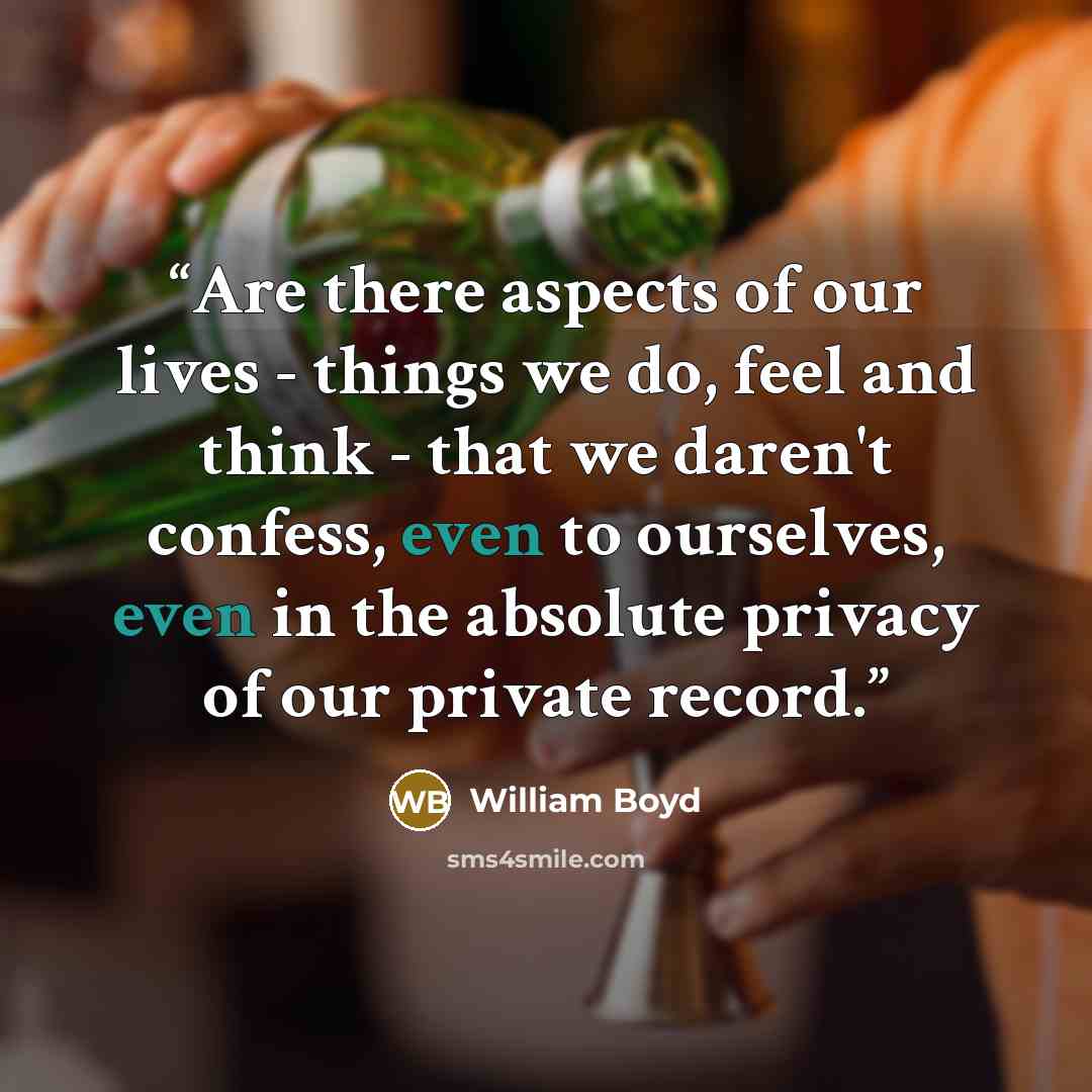 “Are there aspects of our lives - things we do, feel and think - that we daren't confess, even to ourselves, even in the absolute privacy of our private record.” quote by William Boyd