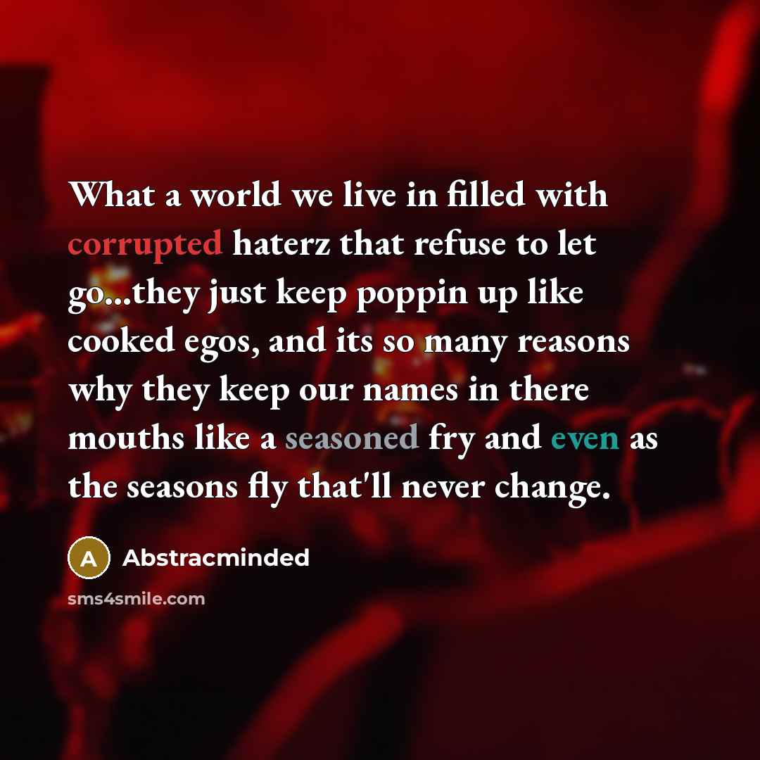 “What a world we live in filled with corrupted haterz that refuse to let go...they just keep poppin up like cooked egos, and its so many reasons why they keep our names in there mouths like a seasoned fry and even as the seasons fly that'll never change.” quote by Abstracminded