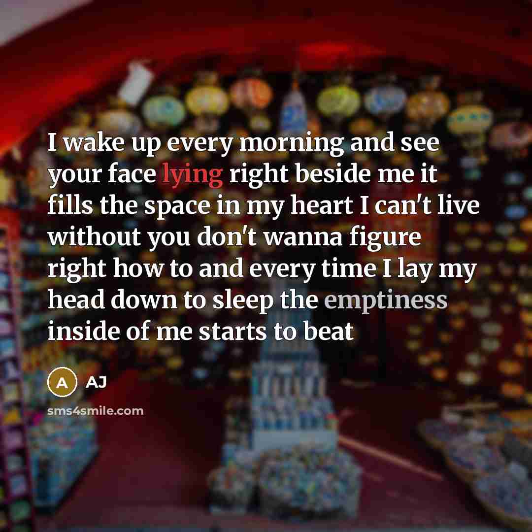 “I wake up every morning and see your face lying right beside me it fills the space in my heart I can't live without you don't wanna figure right how to and every time I lay my head down to sleep the emptiness inside of me starts to beat” quote by AJ