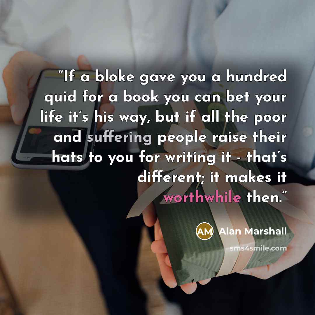 “If a bloke gave you a hundred quid for a book you can bet your life it’s his way, but if all the poor and suffering people raise their hats to you for writing it - that’s different; it makes it worthwhile then.” quote by Alan Marshall