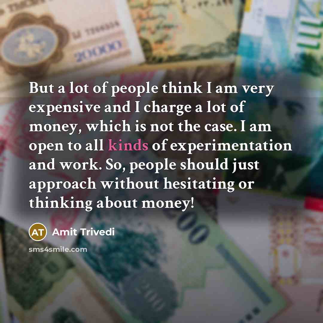 “But a lot of people think I am very expensive and I charge a lot of money, which is not the case. I am open to all kinds of experimentation and work. So, people should just approach without hesitating or thinking about money!” quote by Amit Trivedi