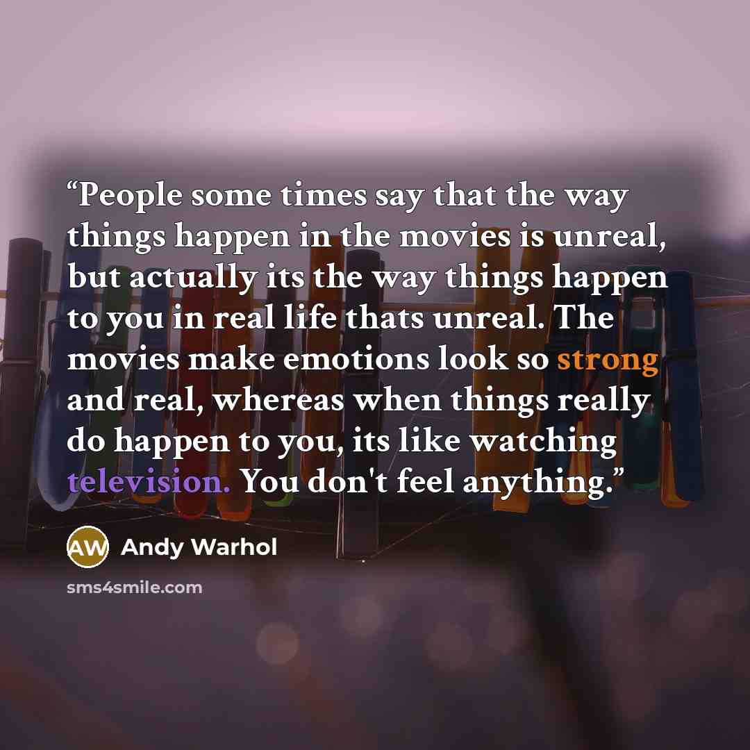 “People some times say that the way things happen in the movies is unreal, but actually its the way things happen to you in real life thats unreal. The movies make emotions look so strong and real, whereas when things really do happen to you, its like watching television. You don't feel anything.” quote by Andy Warhol