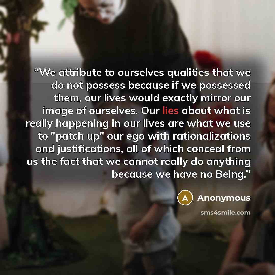 “We attribute to ourselves qualities that we do not possess because if we possessed them, our lives would exactly mirror our image of ourselves. Our lies about what is really happening in our lives are what we use to "patch up" our ego with rationalizations and justifications, all of which conceal…” quote by Anonymous