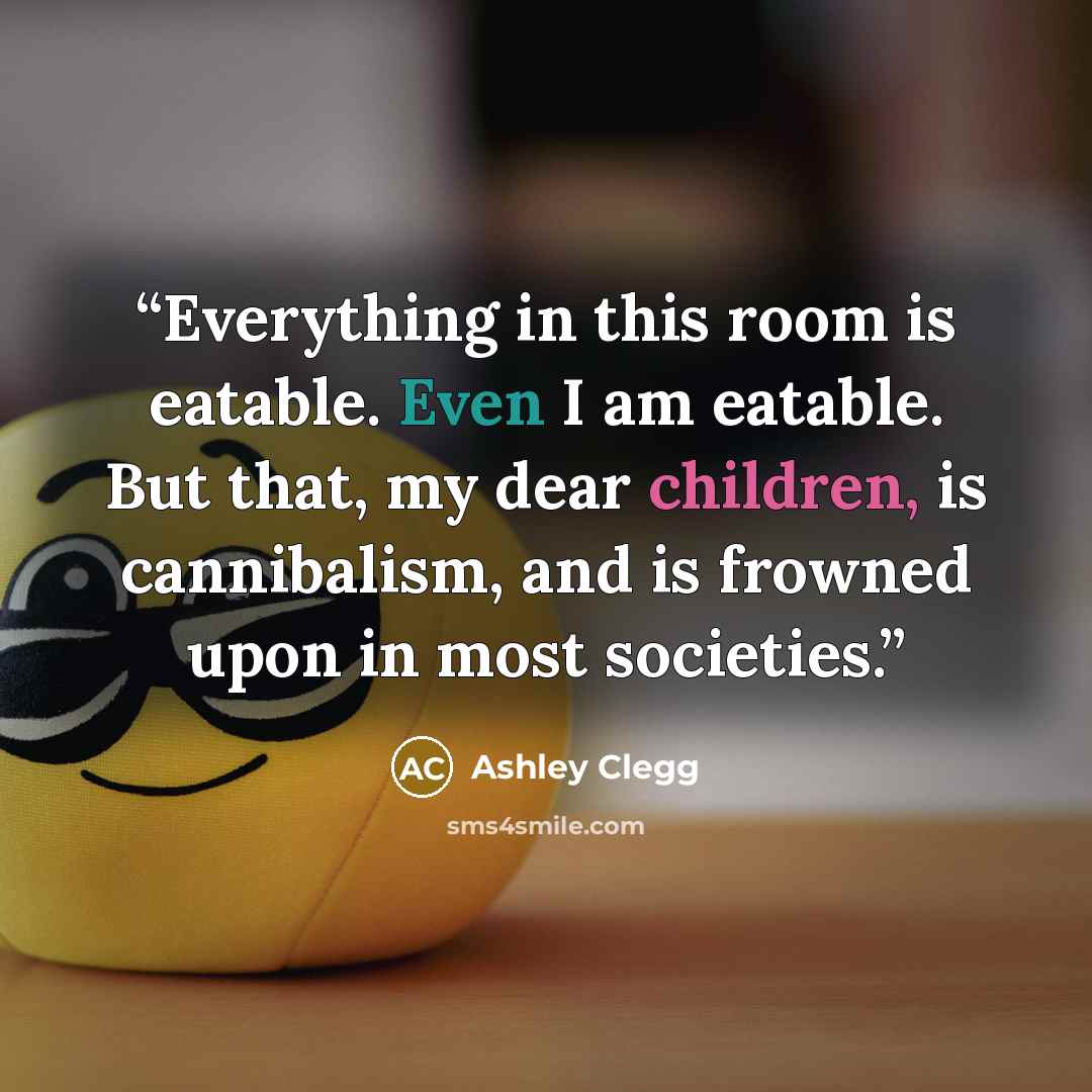 “Everything in this room is eatable. Even I am eatable. But that, my dear children, is cannibalism, and is frowned upon in most societies.” quote by Ashley Clegg