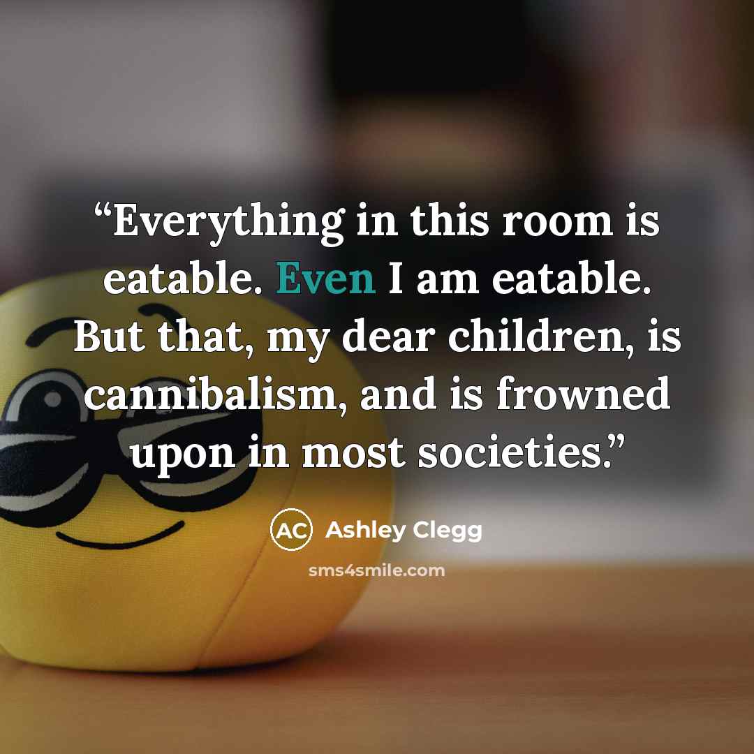 “Everything in this room is eatable. Even I am eatable. But that, my dear children, is cannibalism, and is frowned upon in most societies.” quote by Ashley Clegg