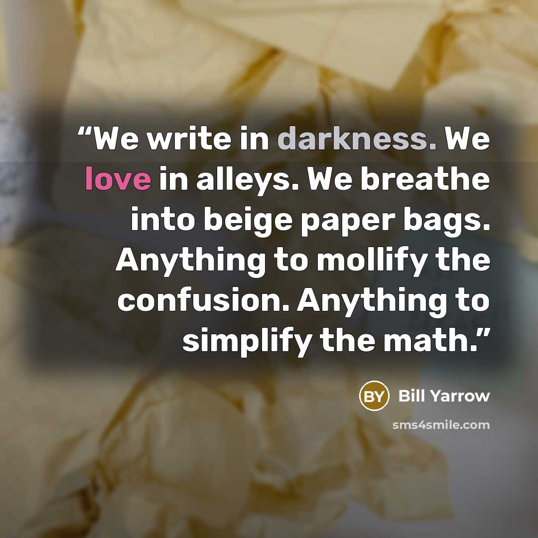“We write in darkness. We love in alleys. We breathe into beige paper bags. Anything to mollify the confusion. Anything to simplify the math.” quote by Bill Yarrow