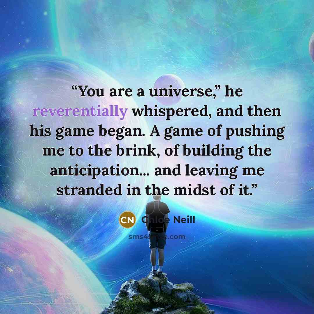 “You are a universe,” he reverentially whispered, and then his game began. A game of pushing me to the brink, of building the anticipation... and leaving me stranded in the midst of it.” quote by Chloe Neill