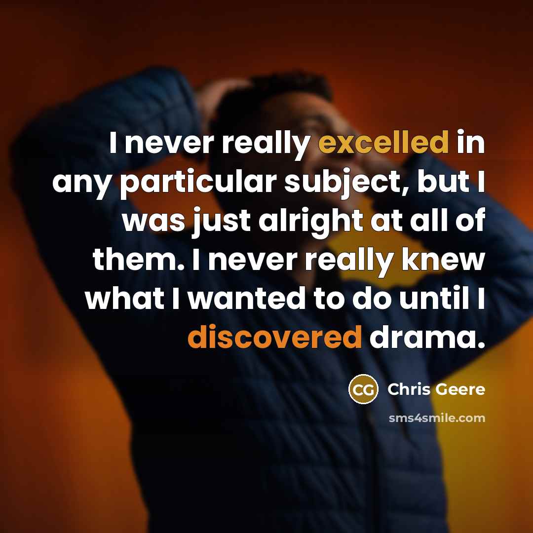 “I never really excelled in any particular subject, but I was just alright at all of them. I never really knew what I wanted to do until I discovered drama.” quote by Chris Geere