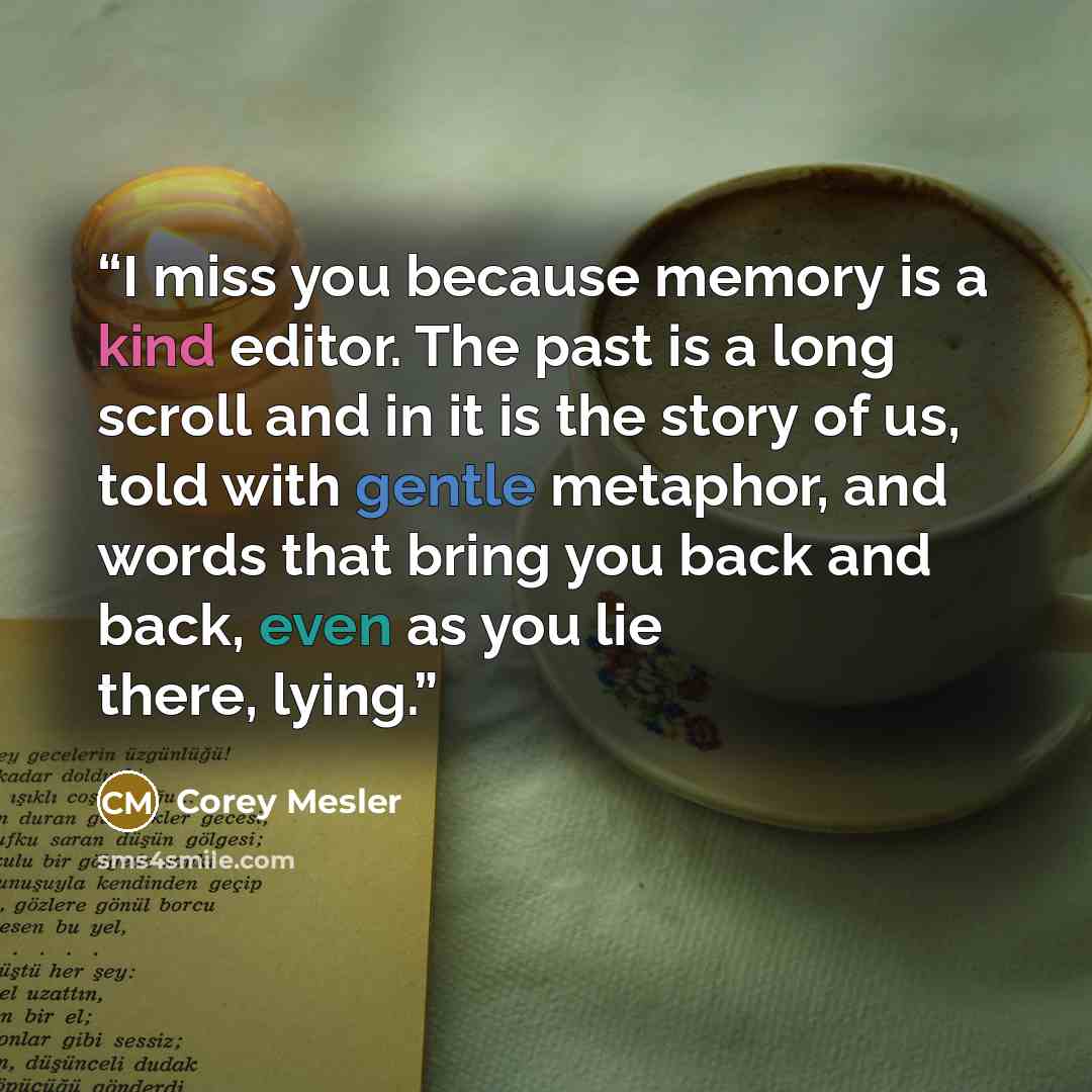 “I miss you because memory is a kind editor. The past is a long scroll and in it is the story of us, told with gentle metaphor, and words that bring you back and back, even as you lie there, lying.” quote by Corey Mesler