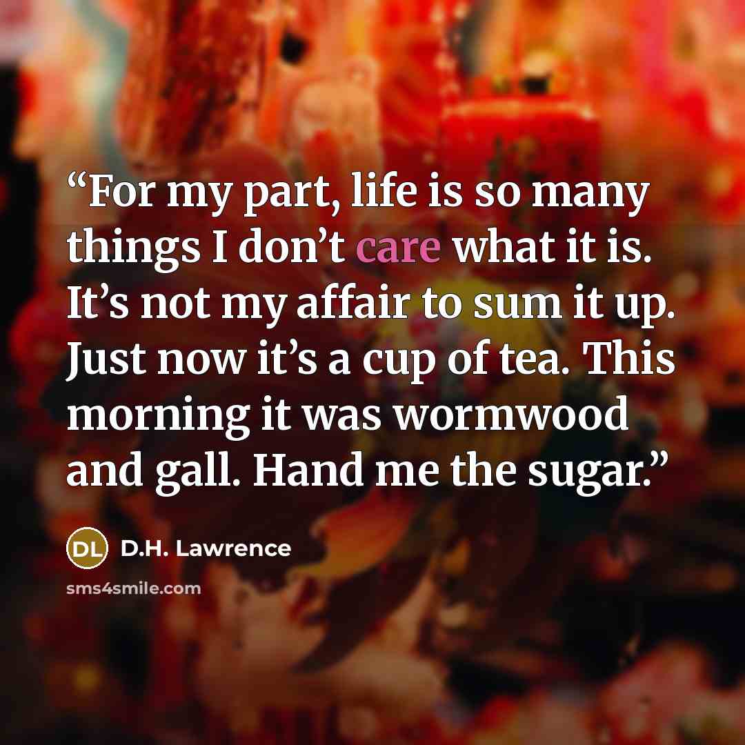 “For my part, life is so many things I don’t care what it is. It’s not my affair to sum it up. Just now it’s a cup of tea. This morning it was wormwood and gall. Hand me the sugar.” quote by D.H. Lawrence