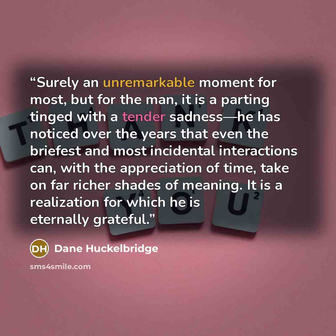 “Surely an unremarkable moment for most, but for the man, it is a parting tinged with a tender sadness—he has noticed over the years that even the briefest and most incidental interactions can, with the appreciation of time, take on far richer shades of meaning. It is a realization for which he is…” quote by Dane Huckelbridge