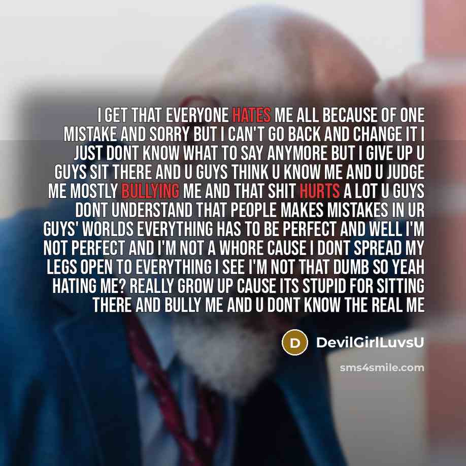 “I get that everyone hates me all because of one mistake and sorry but I can't go back and change it I just dont know what to say anymore but I give up u guys sit there and u guys think u know me and u judge me mostly bullying me and that shit hurts a lot u guys dont understand that people makes…” quote by DevilGirlLuvsU