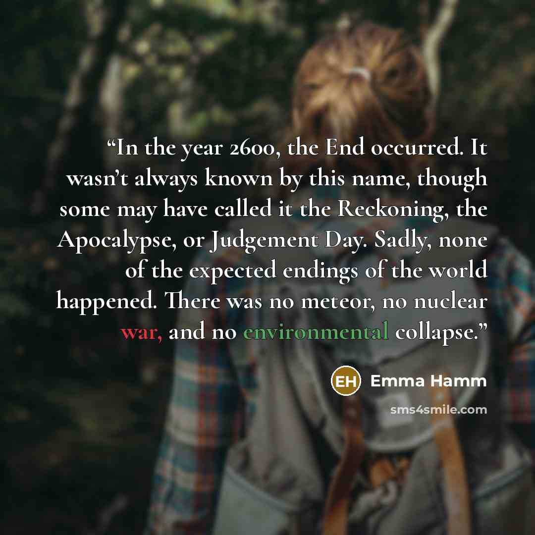 “In the year 2600, the End occurred. It wasn’t always known by this name, though some may have called it the Reckoning, the Apocalypse, or Judgement Day. Sadly, none of the expected endings of the world happened. There was no meteor, no nuclear war, and no environmental collapse.” quote by Emma Hamm