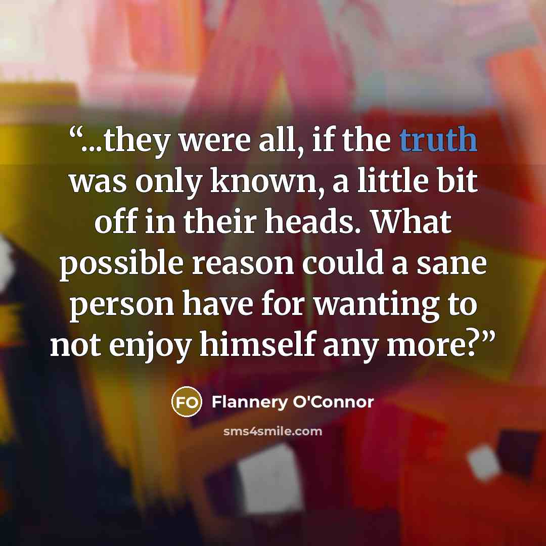 “...they were all, if the truth was only known, a little bit off in their heads. What possible reason could a sane person have for wanting to not enjoy himself any more?” quote by Flannery O'Connor