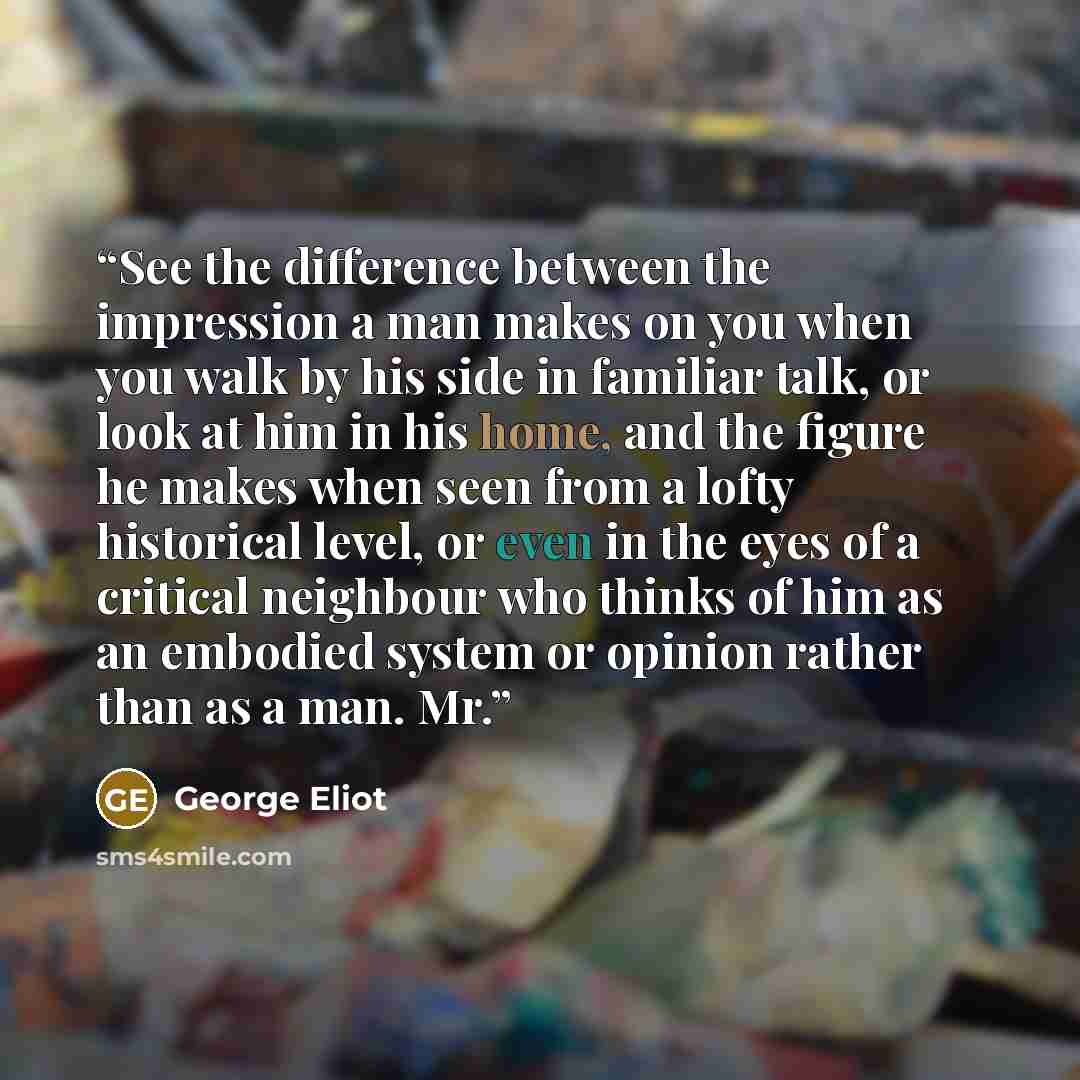 “See the difference between the impression a man makes on you when you walk by his side in familiar talk, or look at him in his home, and the figure he makes when seen from a lofty historical level, or even in the eyes of a critical neighbour who thinks of him as an embodied system or opinion…” quote by George Eliot