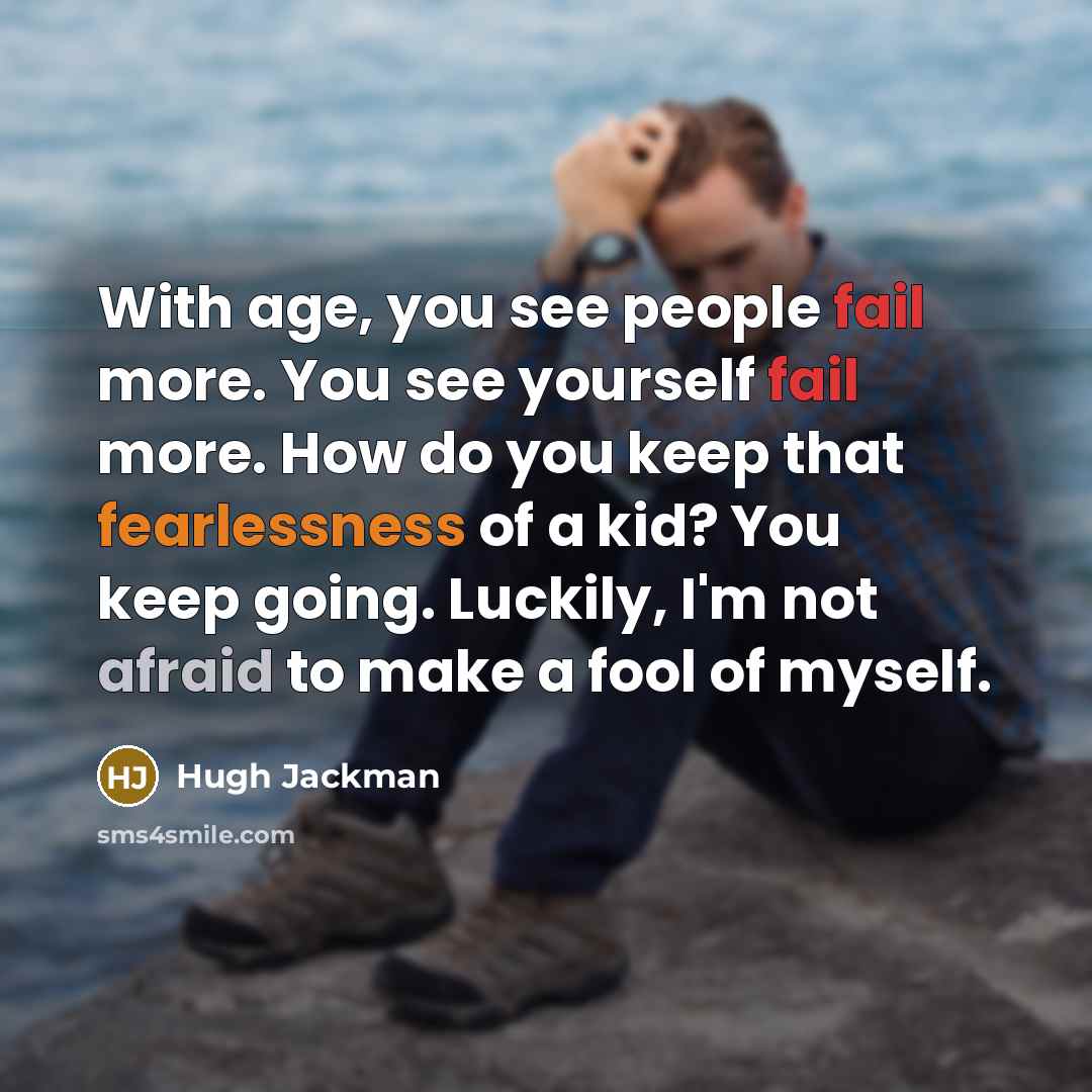 “With age, you see people fail more. You see yourself fail more. How do you keep that fearlessness of a kid? You keep going. Luckily, I'm not afraid to make a fool of myself.” quote by Hugh Jackman