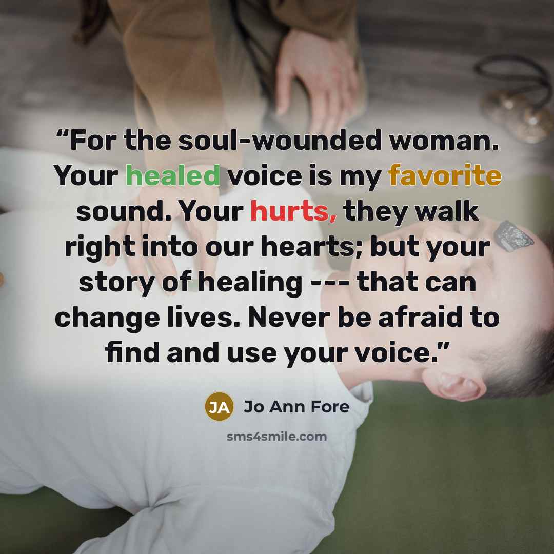 “For the soul-wounded woman. Your healed voice is my favorite sound. Your hurts, they walk right into our hearts; but your story of healing --- that can change lives. Never be afraid to find and use your voice.” quote by Jo Ann Fore