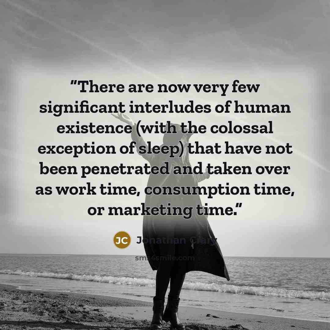 “There are now very few significant interludes of human existence (with the colossal exception of sleep) that have not been penetrated and taken over as work time, consumption time, or marketing time.” quote by Jonathan Crary