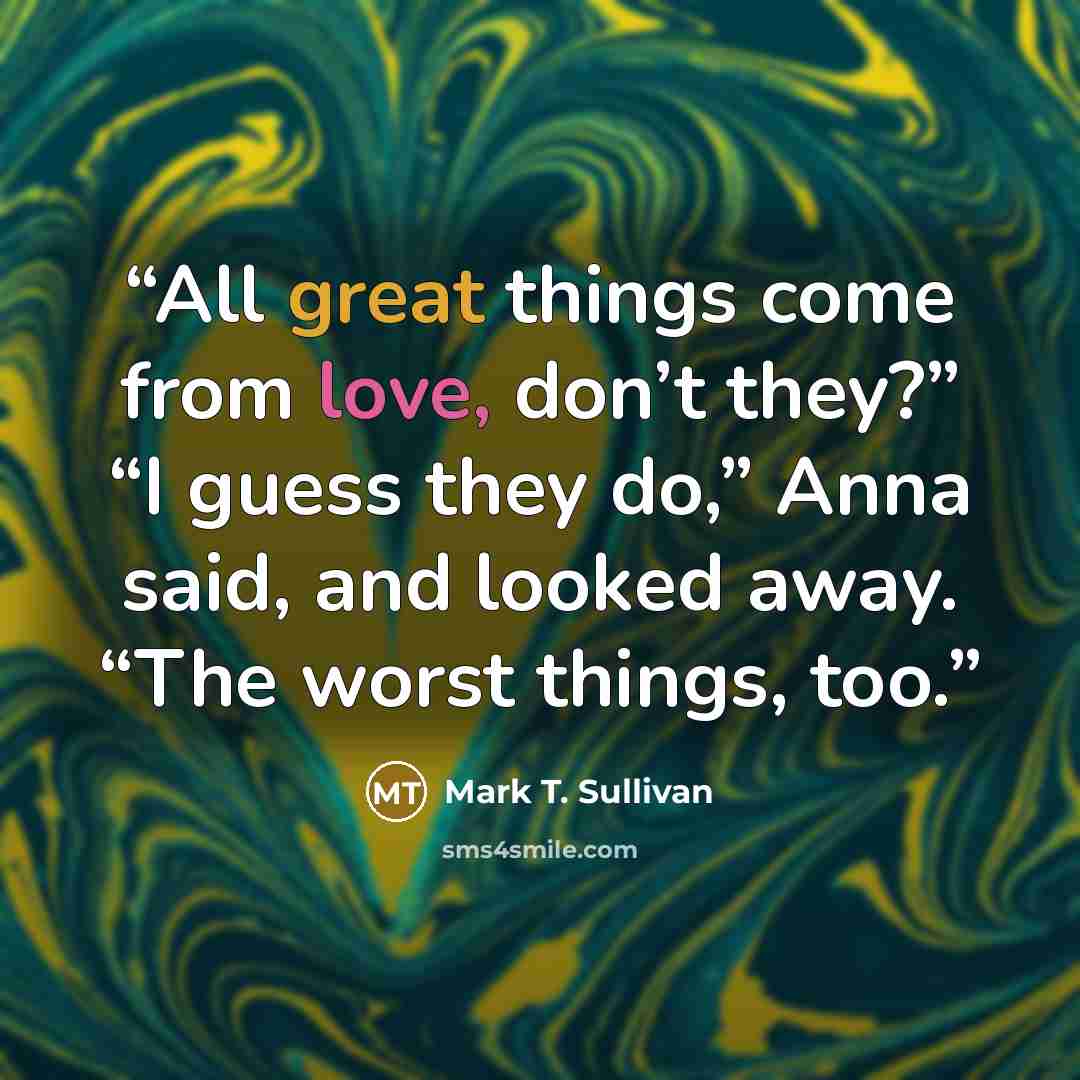 “All great things come from love, don’t they?” “I guess they do,” Anna said, and looked away. “The worst things, too.” quote by Mark T. Sullivan