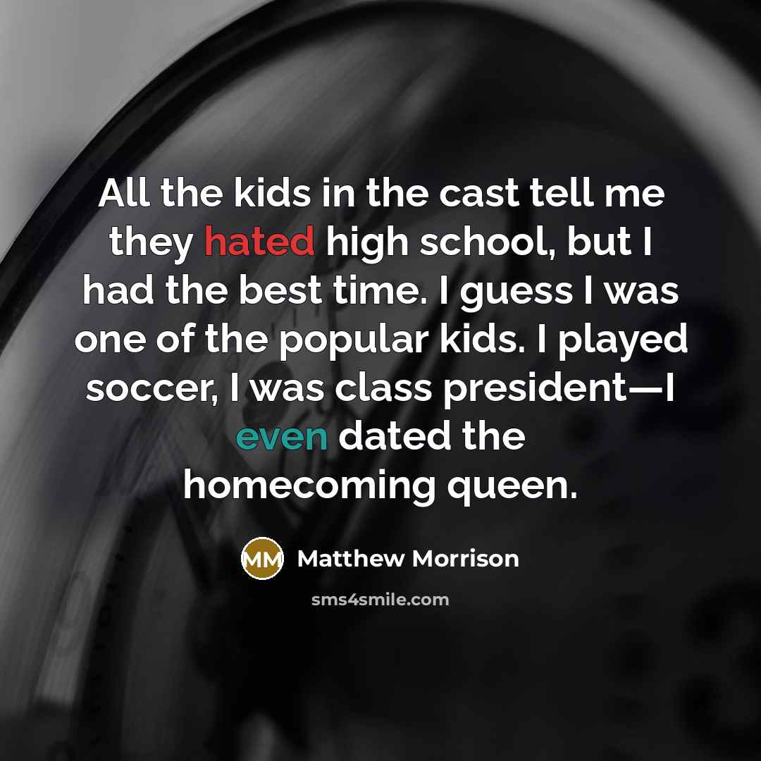 “All the kids in the cast tell me they hated high school, but I had the best time. I guess I was one of the popular kids. I played soccer, I was class president—I even dated the homecoming queen.” quote by Matthew Morrison
