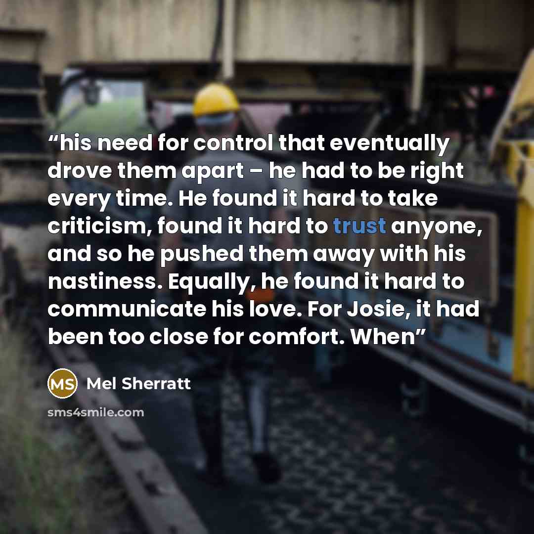 “his need for control that eventually drove them apart – he had to be right every time. He found it hard to take criticism, found it hard to trust anyone, and so he pushed them away with his nastiness. Equally, he found it hard to communicate his love. For Josie, it had been too close for comfort…” quote by Mel Sherratt